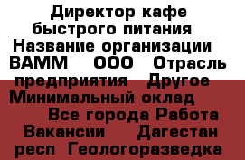 Директор кафе быстрого питания › Название организации ­ ВАММ  , ООО › Отрасль предприятия ­ Другое › Минимальный оклад ­ 45 000 - Все города Работа » Вакансии   . Дагестан респ.,Геологоразведка п.